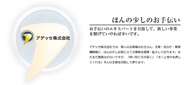 ほんの少しのお手伝い お手伝いのエキスパートを目指して、新しい事業を繋げていければ幸いです。 アデッセ株式会社では、個人のお客様はもちろん、企業・官公庁・教育機関様に、ほんの少しお役に立てる事業を展開・拡大しております。まだまだ事業は少ないですが、「痒い所に手が届く」「そっと背中を押してくれる」そんな企業は目指して参ります。